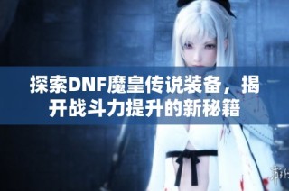 探索DNF魔皇传说装备，揭开战斗力提升的新秘籍