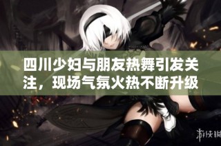 四川少妇与朋友热舞引发关注，现场气氛火热不断升级