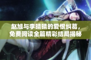 赵旭与李晴晴的爱恨纠葛，免费阅读全篇精彩结局揭秘