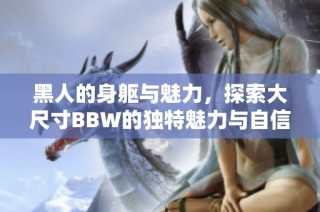 黑人的身躯与魅力，探索大尺寸BBW的独特魅力与自信之旅