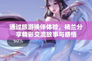 通过旅游换伴体验，杨兰分享精彩交流故事与感悟