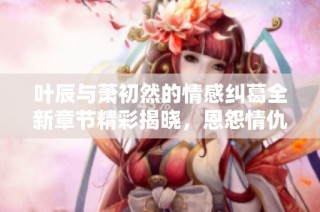 叶辰与萧初然的情感纠葛全新章节精彩揭晓，恩怨情仇再度升级
