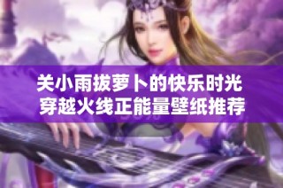 关小雨拔萝卜的快乐时光 穿越火线正能量壁纸推荐