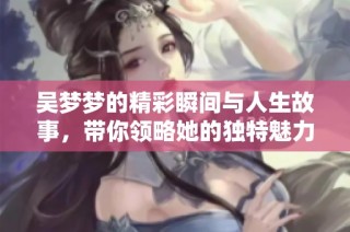 吴梦梦的精彩瞬间与人生故事，带你领略她的独特魅力与坚持精神