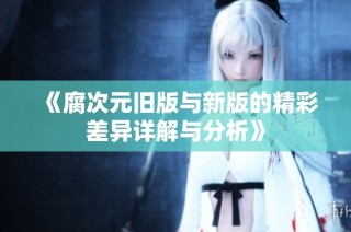《腐次元旧版与新版的精彩差异详解与分析》
