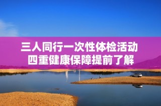 三人同行一次性体检活动 四重健康保障提前了解