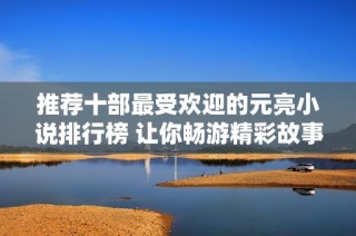 推荐十部最受欢迎的元亮小说排行榜 让你畅游精彩故事世界
