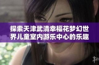 探索天津武清幸福花梦幻世界儿童室内游乐中心的乐趣与魅力