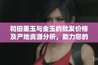 和田墨玉与金玉的批发价格及产地资源分析，助力您的采购决策与市场行情了解