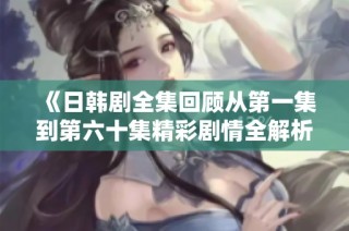 《日韩剧全集回顾从第一集到第六十集精彩剧情全解析》