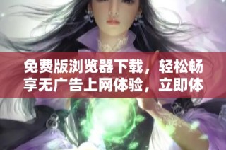 免费版浏览器下载，轻松畅享无广告上网体验，立即体验新功能