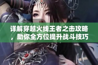 详解穿越火线王者之击攻略，助你全方位提升战斗技巧和获取效率
