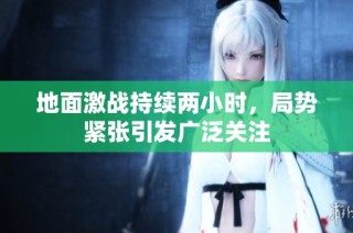地面激战持续两小时，局势紧张引发广泛关注
