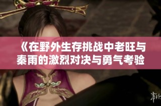 《在野外生存挑战中老旺与秦雨的激烈对决与勇气考验》