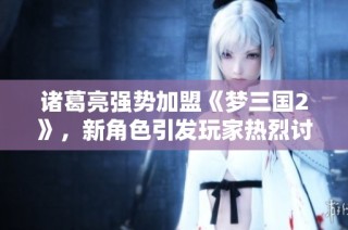 诸葛亮强势加盟《梦三国2》，新角色引发玩家热烈讨论与期待