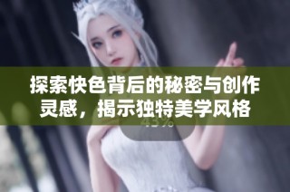 探索快色背后的秘密与创作灵感，揭示独特美学风格