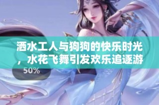 洒水工人与狗狗的快乐时光，水花飞舞引发欢乐追逐游戏