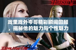 戏里戏外岑哥精彩瞬间回顾，揭秘他的魅力与个性魅力之旅