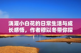 浇灌小白花的日常生活与成长感悟，作者穆以冬带你探秘花艺之美