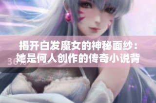 揭开白发魔女的神秘面纱：她是何人创作的传奇小说背后故事