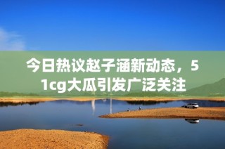 今日热议赵子涵新动态，51cg大瓜引发广泛关注