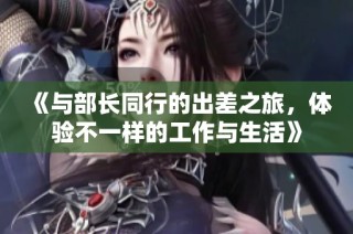 《与部长同行的出差之旅，体验不一样的工作与生活》
