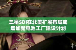 三星SDI在北美扩展布局或增加新电池工厂建设计划