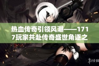 热血传奇引领风潮——1717玩家共赴传奇盛世角逐之旅