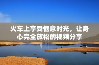 火车上享受惬意时光，让身心完全放松的视频分享