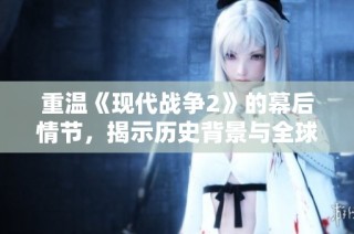 重温《现代战争2》的幕后情节，揭示历史背景与全球冲突的深层次联系