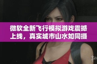 微软全新飞行模拟游戏震撼上线，真实城市山水如同摄影作品