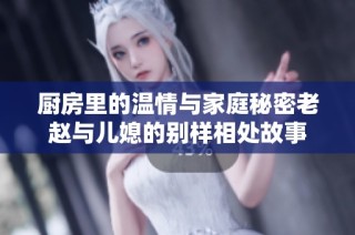 厨房里的温情与家庭秘密老赵与儿媳的别样相处故事