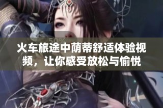 火车旅途中荫蒂舒适体验视频，让你感受放松与愉悦