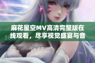麻花星空MV高清完整版在线观看，尽享视觉盛宴与音乐魅力