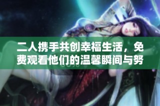 二人携手共创幸福生活，免费观看他们的温馨瞬间与努力历程
