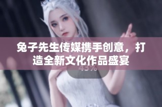 兔子先生传媒携手创意，打造全新文化作品盛宴