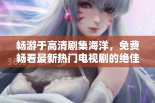 畅游于高清剧集海洋，免费畅看最新热门电视剧的绝佳平台