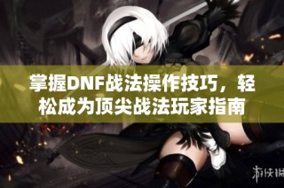 掌握DNF战法操作技巧，轻松成为顶尖战法玩家指南