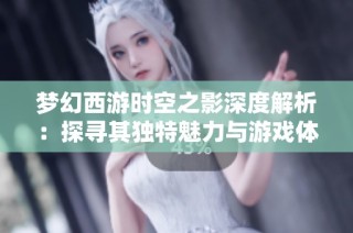 梦幻西游时空之影深度解析：探寻其独特魅力与游戏体验