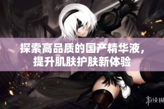 探索高品质的国产精华液，提升肌肤护肤新体验