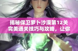 揭秘保卫萝卜沙漠第12关完美通关技巧与攻略，让你轻松战胜挑战
