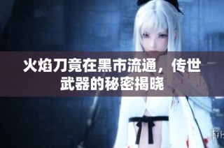 火焰刀竟在黑市流通，传世武器的秘密揭晓