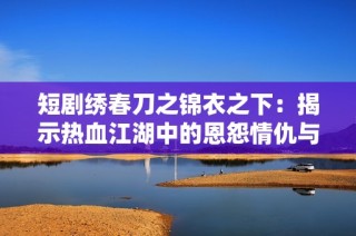 短剧绣春刀之锦衣之下：揭示热血江湖中的恩怨情仇与奇妙冒险之旅