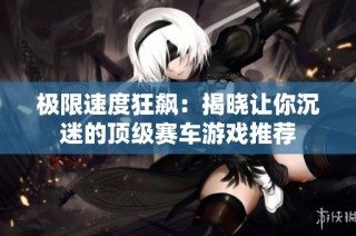 极限速度狂飙：揭晓让你沉迷的顶级赛车游戏推荐