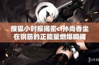 搜狐小时报揭密cf孙尚香坐在钢筋的正能量燃爆瞬间