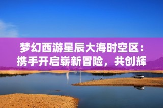 梦幻西游星辰大海时空区：携手开启崭新冒险，共创辉煌传奇旅程