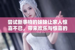 尝试新事物的妹妹让家人惊喜不已，带来欢乐与惊喜的体验