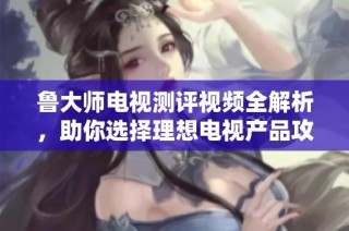鲁大师电视测评视频全解析，助你选择理想电视产品攻略