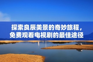 探索良辰美景的奇妙旅程，免费观看电视剧的最佳途径