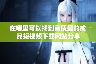 在哪里可以找到高质量的成品短视频下载网站分享